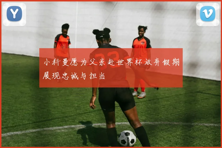 小科曼愿为父亲赴世界杯放弃假期展现忠诚与担当