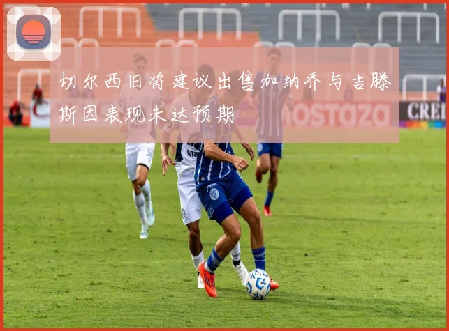 切尔西旧将建议出售加纳乔与吉滕斯因表现未达预期