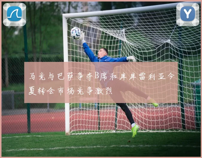 马竞与巴萨争夺B席和库库雷利亚今夏转会市场竞争激烈