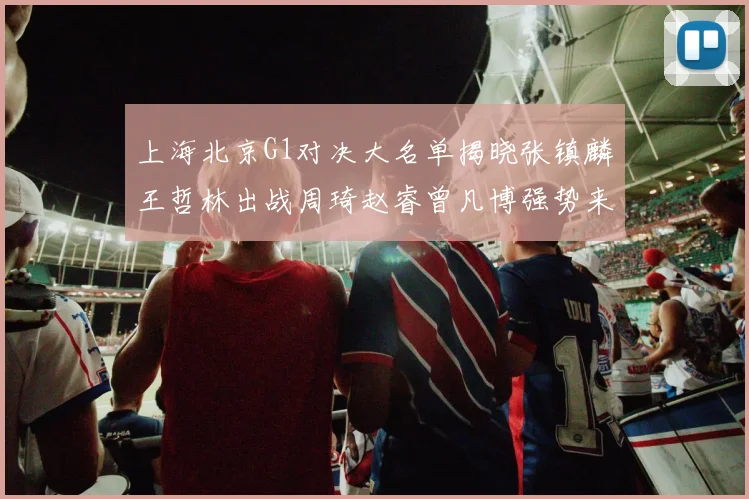 上海北京G1对决大名单揭晓张镇麟王哲林出战周琦赵睿曾凡博强势来袭