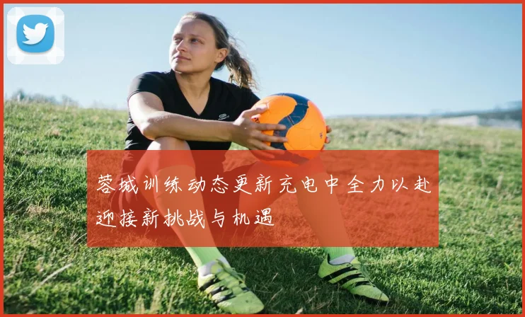 蓉城训练动态更新充电中全力以赴迎接新挑战与机遇