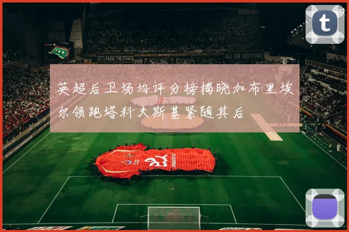 英超后卫场均评分榜揭晓加布里埃尔领跑塔科夫斯基紧随其后