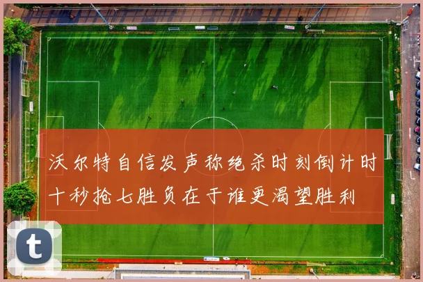 沃尔特自信发声称绝杀时刻倒计时十秒抢七胜负在于谁更渴望胜利